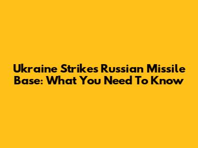 Ukraine Strikes Russian Missile Base: What You Need To Know