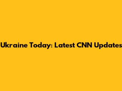 Ukraine Today: Latest CNN Updates