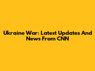Ukraine War: Latest Updates And News From CNN