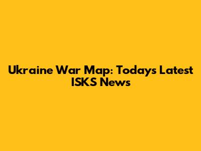 Ukraine War Map: Today's Latest ISKS News