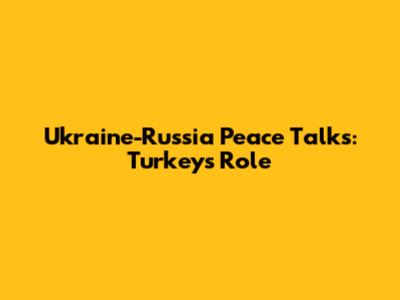 Ukraine-Russia Peace Talks: Turkey's Role
