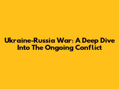 Ukraine-Russia War: A Deep Dive Into The Ongoing Conflict