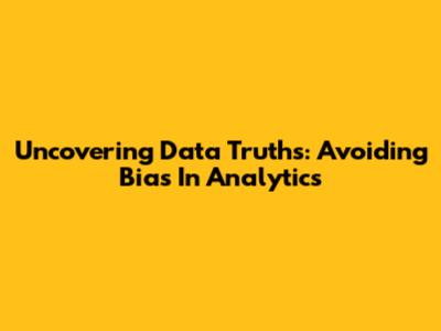 Uncovering Data Truths: Avoiding Bias In Analytics