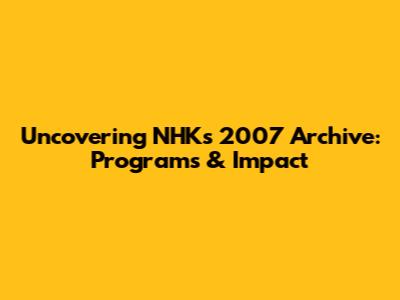 Uncovering NHK's 2007 Archive: Programs & Impact