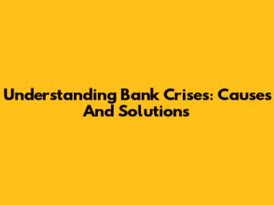 Understanding Bank Crises: Causes And Solutions