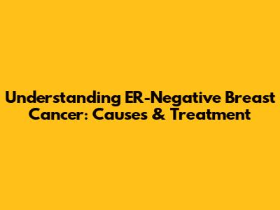 Understanding ER-Negative Breast Cancer: Causes & Treatment