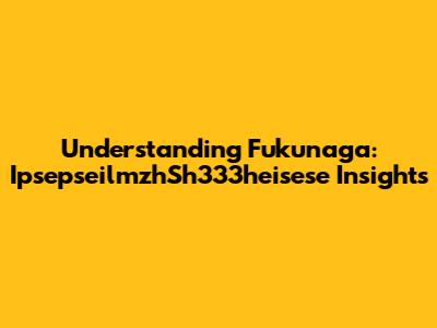 Understanding Fukunaga: IpsepseilmzhSh333heisese Insights
