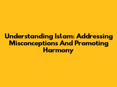 Understanding Islam: Addressing Misconceptions And Promoting Harmony