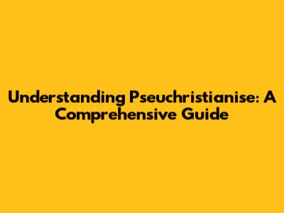 Understanding Pseuchristianise: A Comprehensive Guide