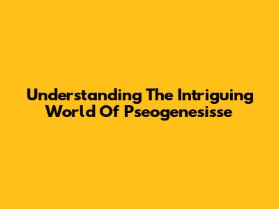 Understanding The Intriguing World Of Pseogenesisse