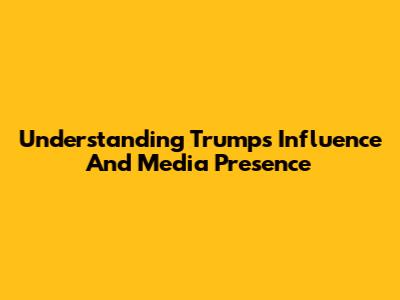 Understanding Trump's Influence And Media Presence