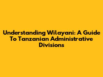 Understanding Wilayani: A Guide To Tanzanian Administrative Divisions