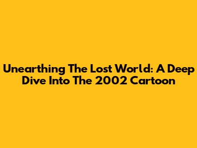 Unearthing The Lost World: A Deep Dive Into The 2002 Cartoon