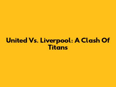 United Vs. Liverpool: A Clash Of Titans