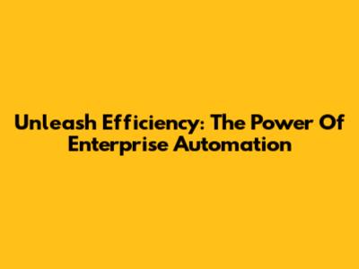 Unleash Efficiency: The Power Of Enterprise Automation