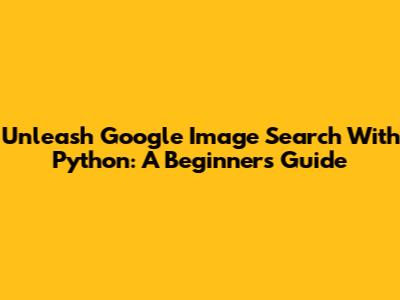 Unleash Google Image Search With Python: A Beginner's Guide
