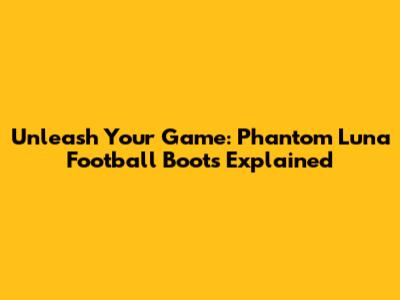 Unleash Your Game: Phantom Luna Football Boots Explained