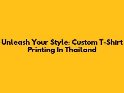 Unleash Your Style: Custom T-Shirt Printing In Thailand