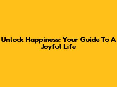 Unlock Happiness: Your Guide To A Joyful Life