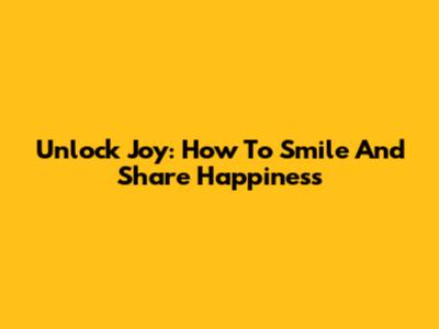 Unlock Joy: How To Smile And Share Happiness