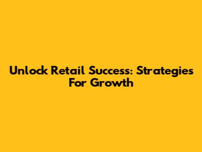 Unlock Retail Success: Strategies For Growth