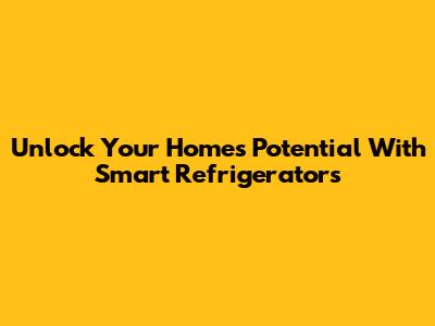 Unlock Your Home's Potential With Smart Refrigerators
