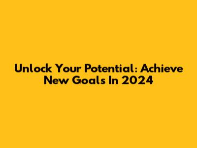 Unlock Your Potential: Achieve New Goals In 2024