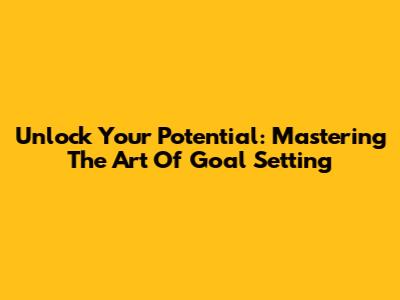 Unlock Your Potential: Mastering The Art Of Goal Setting