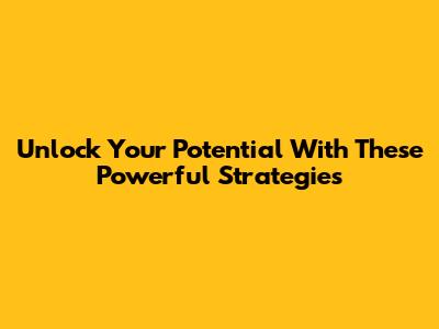 Unlock Your Potential With These Powerful Strategies