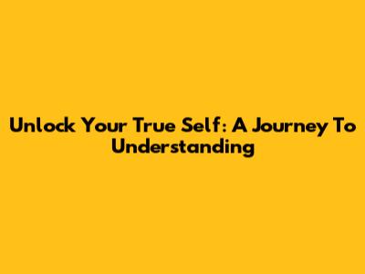 Unlock Your True Self: A Journey To Understanding