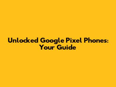 Unlocked Google Pixel Phones: Your Guide