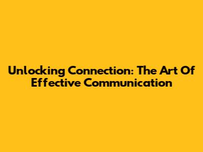 Unlocking Connection: The Art Of Effective Communication