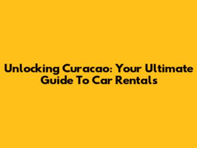 Unlocking Curacao: Your Ultimate Guide To Car Rentals