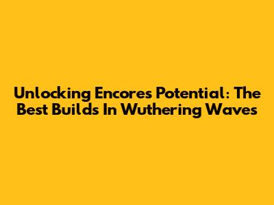 Unlocking Encore's Potential: The Best Builds In Wuthering Waves