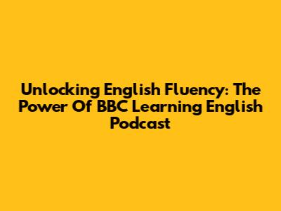 Unlocking English Fluency: The Power Of BBC Learning English Podcast