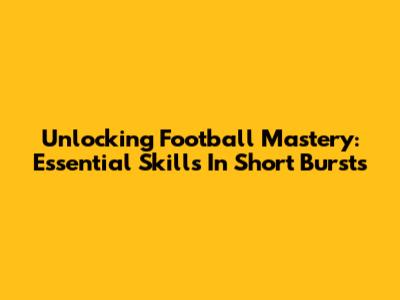 Unlocking Football Mastery: Essential Skills In Short Bursts