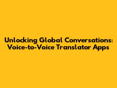 Unlocking Global Conversations: Voice-to-Voice Translator Apps