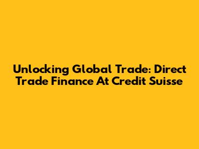 Unlocking Global Trade: Direct Trade Finance At Credit Suisse