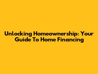 Unlocking Homeownership: Your Guide To Home Financing