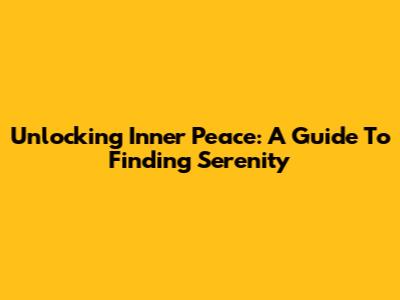 Unlocking Inner Peace: A Guide To Finding Serenity