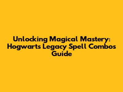 Unlocking Magical Mastery: Hogwarts Legacy Spell Combos Guide