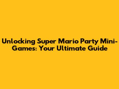 Unlocking Super Mario Party Mini-Games: Your Ultimate Guide
