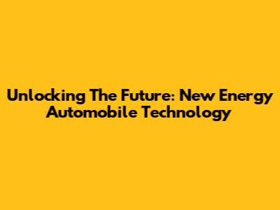 Unlocking The Future: New Energy Automobile Technology