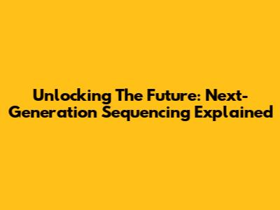 Unlocking The Future: Next-Generation Sequencing Explained