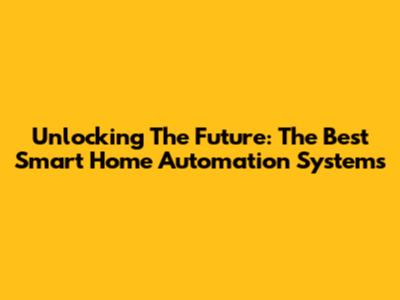 Unlocking The Future: The Best Smart Home Automation Systems