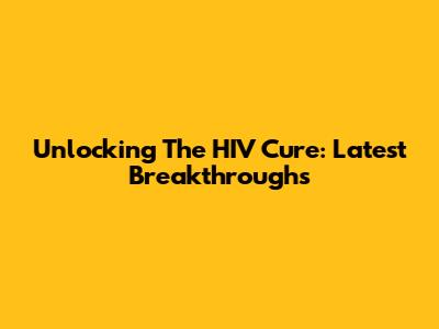 Unlocking The HIV Cure: Latest Breakthroughs