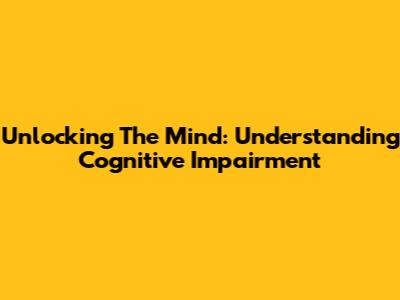 Unlocking The Mind: Understanding Cognitive Impairment