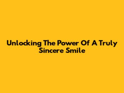 Unlocking The Power Of A Truly Sincere Smile