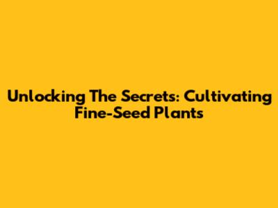 Unlocking The Secrets: Cultivating Fine-Seed Plants