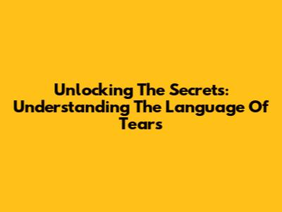 Unlocking The Secrets: Understanding The Language Of Tears